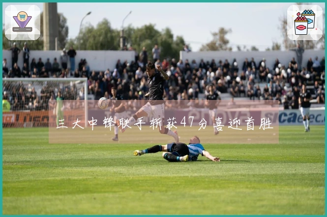 三大中锋联手斩获47分喜迎首胜