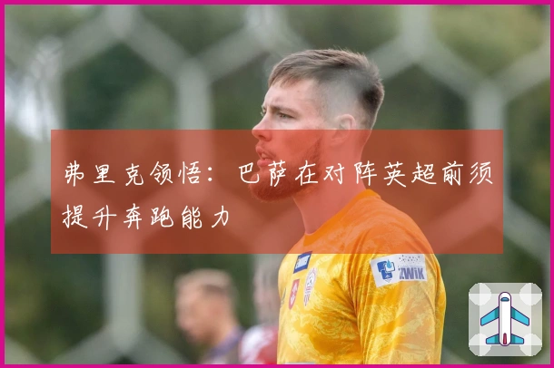 弗里克领悟：巴萨在对阵英超前须提升奔跑能力