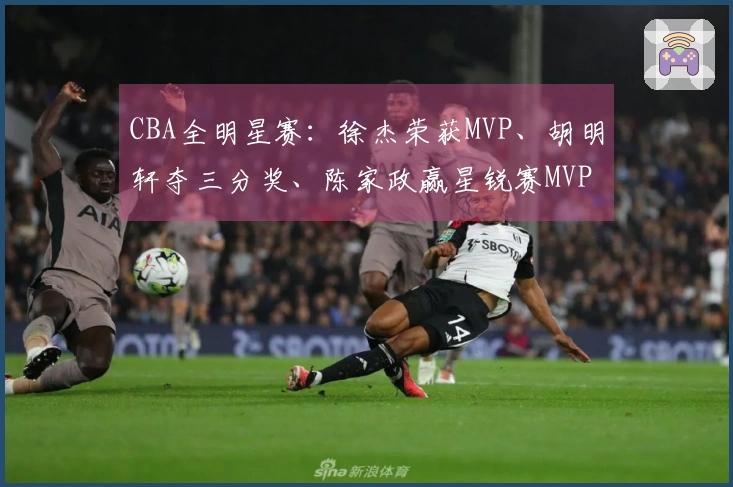 CBA全明星赛：徐杰荣获MVP、胡明轩夺三分奖、陈家政赢星锐赛MVP