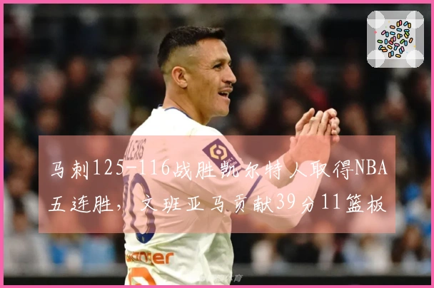 马刺125-116战胜凯尔特人取得NBA五连胜，文班亚马贡献39分11篮板3助攻