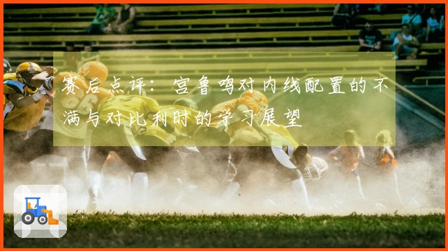 赛后点评：宫鲁鸣对内线配置的不满与对比利时的学习展望