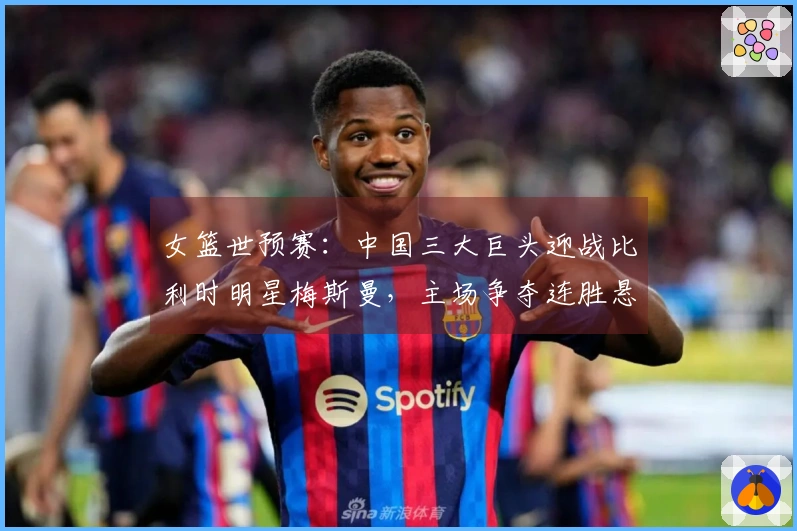 女篮世预赛：中国三大巨头迎战比利时明星梅斯曼，主场争夺连胜悬念提升