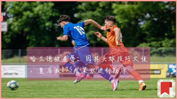 哈兰德被羞辱：因其头球技巧欠佳，皇马派175居莱尔进行防守