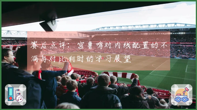 赛后点评:宫鲁鸣对内线配置的不满与对比利时的学习展望