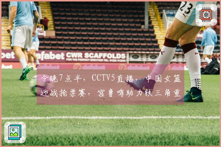 今晚7点半，CCTV5直播，中国女篮迎战抢票赛，宫鲁鸣助力铁三角重振雄风