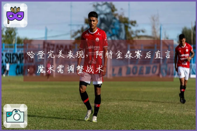 哈登完美表现，阿特金森赛后直言，魔术需调整战术