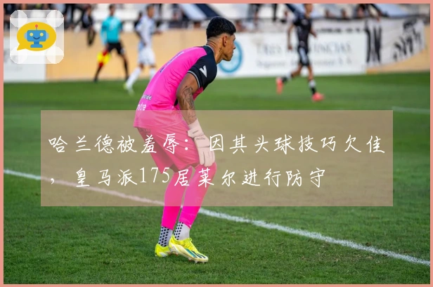 哈兰德被羞辱：因其头球技巧欠佳，皇马派175居莱尔进行防守