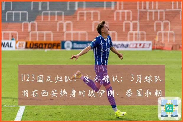 U23国足归队！官方确认：3月球队将在西安热身对战伊朗、泰国和朝鲜