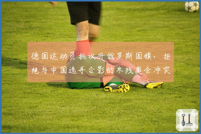 德国运动员抗议升俄罗斯国旗，拒绝与中国选手合影的冬残奥会冲突