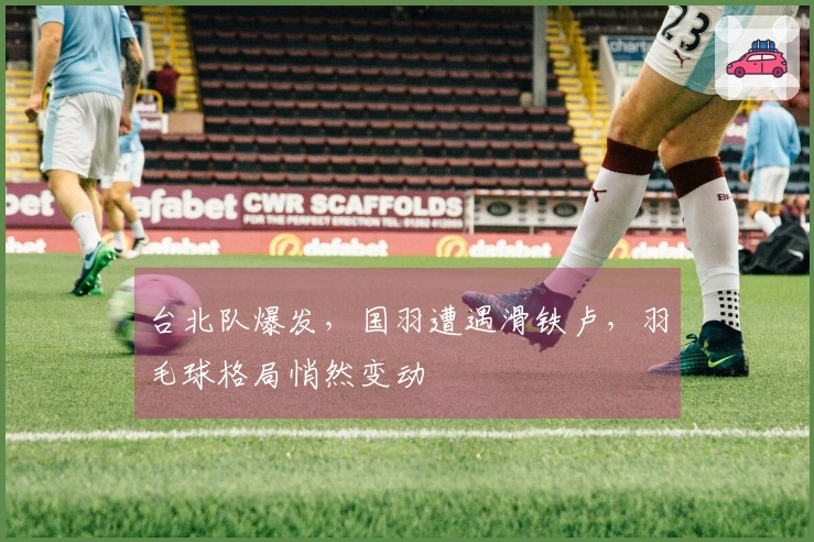 台北队爆发，国羽遭遇滑铁卢，羽毛球格局悄然变动