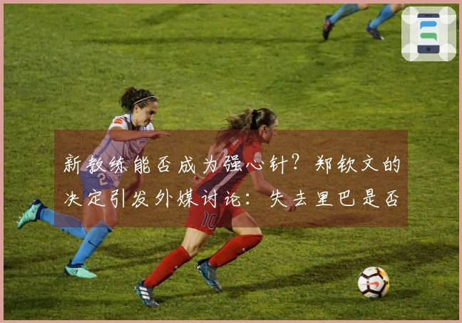 新教练能否成为强心针？郑钦文的决定引发外媒讨论：失去里巴是否不利于她发展
