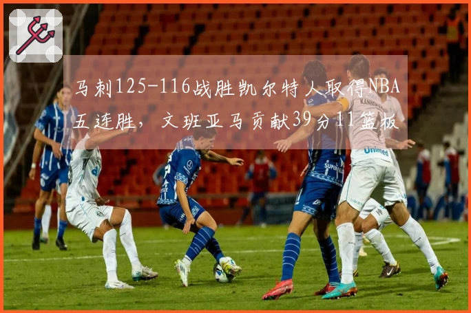 马刺125-116战胜凯尔特人取得NBA五连胜，文班亚马贡献39分11篮板3助攻