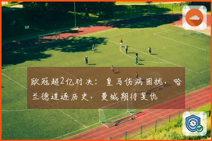 欧冠超2亿对决：皇马伤病困扰，哈兰德追逐历史，曼城期待复仇
