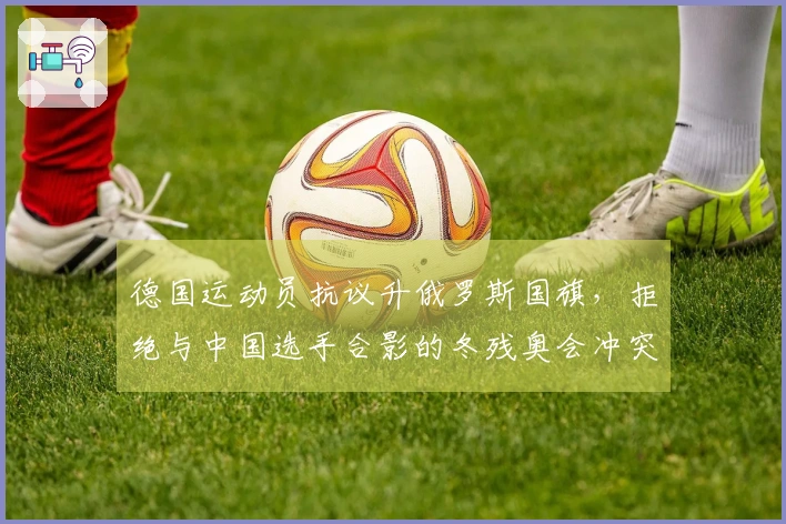 德国运动员抗议升俄罗斯国旗，拒绝与中国选手合影的冬残奥会冲突