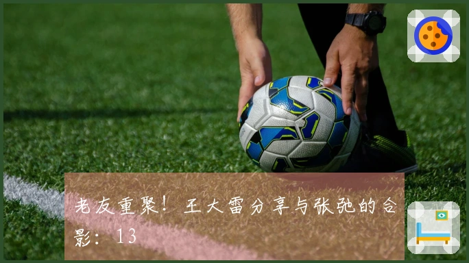 老友重聚！王大雷分享与张弛的合影：13