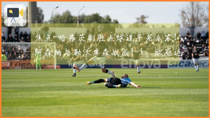 焦点-哈弗茨制胜点球追平老东家！阿森纳与勒沃库森战成1-1，欧冠连胜纪录宣告结束