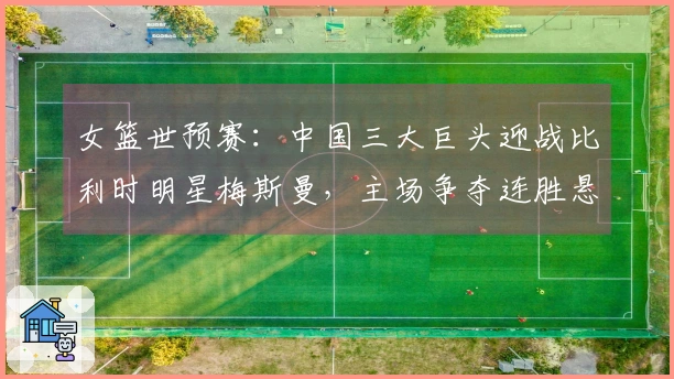 女篮世预赛：中国三大巨头迎战比利时明星梅斯曼，主场争夺连胜悬念提升